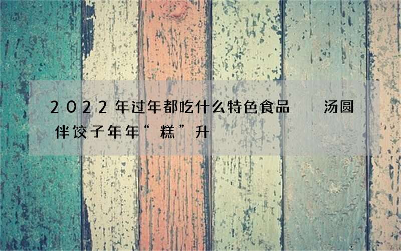 2022年过年都吃什么特色食品  汤圆伴饺子年年&ldquo;糕&rdquo;升